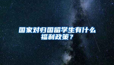 国家对归国留学生有什么福利政策？