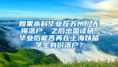 如果本科毕业在苏州／无锡落户，之后出国读研，毕业后能否再在上海以留学生身份落户？