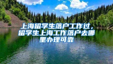 上海留学生落户工作过，留学生上海工作落户去哪里办理可靠