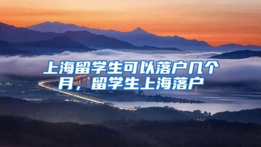 上海留学生可以落户几个月，留学生上海落户