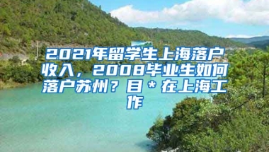 2021年留学生上海落户收入，2008毕业生如何落户苏州？目＊在上海工作