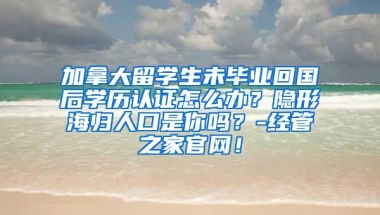 加拿大留学生未毕业回国后学历认证怎么办？隐形海归人口是你吗？-经管之家官网！