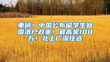 重磅！中国公布留学生回国落户政策！最高奖100万！北上广深任选