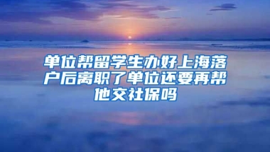 单位帮留学生办好上海落户后离职了单位还要再帮他交社保吗