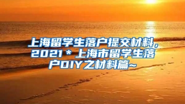 上海留学生落户提交材料，2021＊上海市留学生落户DIY之材料篇~