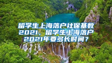 留学生上海落户社保基数2021，留学生上海落户2021年要多长时间？