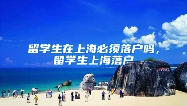 留学生在上海必须落户吗，留学生上海落户