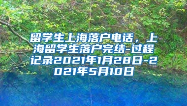 留学生上海落户电话，上海留学生落户完结-过程记录2021年1月28日-2021年5月10日