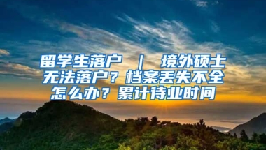 留学生落户 ｜ 境外硕士无法落户？档案丢失不全怎么办？累计待业时间