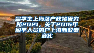 留学生上海落户政策研究所2021，关于2016年留学人员落户上海新政策变化