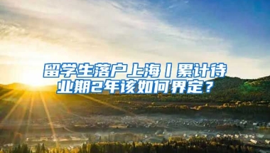 留学生落户上海丨累计待业期2年该如何界定？