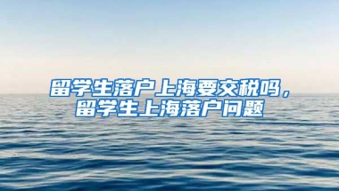 留学生落户上海要交税吗，留学生上海落户问题