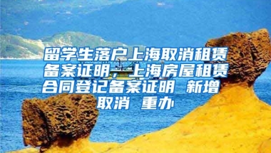 留学生落户上海取消租赁备案证明，上海房屋租赁合同登记备案证明 新增 取消 重办