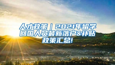 人才政策｜2021年留学回国人员最新落户&补贴政策汇总!