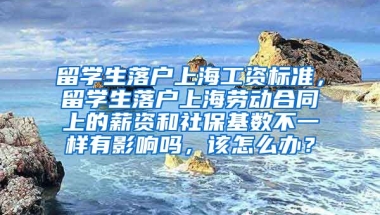 留学生落户上海工资标准，留学生落户上海劳动合同上的薪资和社保基数不一样有影响吗，该怎么办？