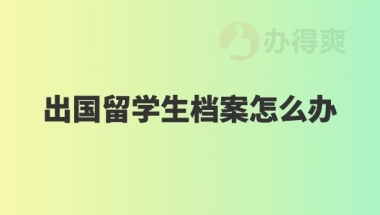 出国留学生档案怎么办？了解一下！