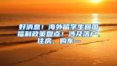 好消息！海外留学生回国福利政策盘点！涉及落户、住房、购车…