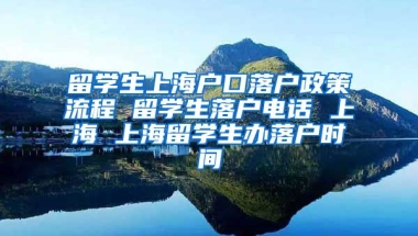 留学生上海户口落户政策流程 留学生落户电话 上海 上海留学生办落户时间