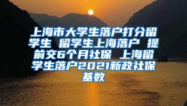 上海市大学生落户打分留学生 留学生上海落户 提前交6个月社保 上海留学生落户2021新政社保基数