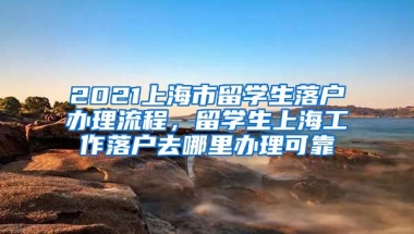 2021上海市留学生落户办理流程，留学生上海工作落户去哪里办理可靠