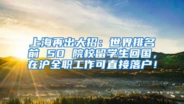 上海再出大招：世界排名前 50 院校留学生回国，在沪全职工作可直接落户！