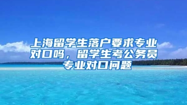 上海留学生落户要求专业对口吗，留学生考公务员 专业对口问题