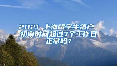 2021 上海留学生落户 初审时间超过7个工作日正常吗？