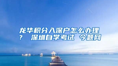 龙华积分入深户怎么办理？ 深圳自学考试 今题网