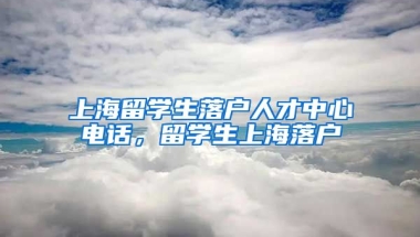 上海留学生落户人才中心电话，留学生上海落户