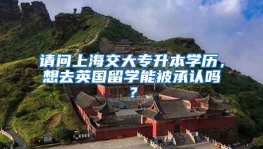 请问上海交大专升本学历，想去英国留学能被承认吗？