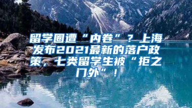 留学圈遭“内卷”？上海发布2021最新的落户政策，七类留学生被“拒之门外”！