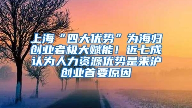 上海“四大优势”为海归创业者极大赋能！近七成认为人力资源优势是来沪创业首要原因