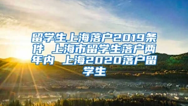 留学生上海落户2019条件 上海市留学生落户两年内 上海2020落户留学生