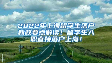 2022年上海留学生落户新政要点解读！留学生入职直接落户上海！