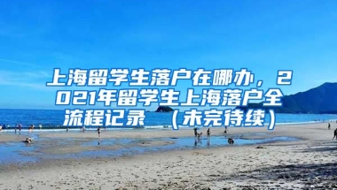 上海留学生落户在哪办，2021年留学生上海落户全流程记录 （未完待续）