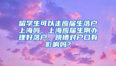 留学生可以走应届生落户上海吗，上海应届生刚办理好落户，跳槽对户口有影响吗？