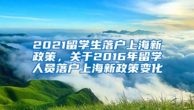 2021留学生落户上海新政策，关于2016年留学人员落户上海新政策变化