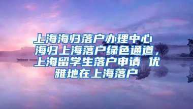 上海海归落户办理中心 海归上海落户绿色通道，上海留学生落户申请 优雅地在上海落户