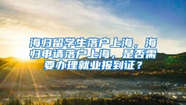 海归留学生落户上海，海归申请落户上海，是否需要办理就业报到证？