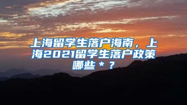 上海留学生落户海南，上海2021留学生落户政策哪些＊？