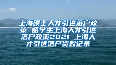 上海硕士人才引进落户政策 留学生上海人才引进落户政策2021 上海人才引进落户贷款记录