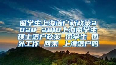 留学生上海落户新政策2020 2018上海留学生硕士落户政策 留学生 国外工作 回来 上海落户吗