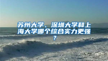 苏州大学、深圳大学和上海大学哪个综合实力更强？