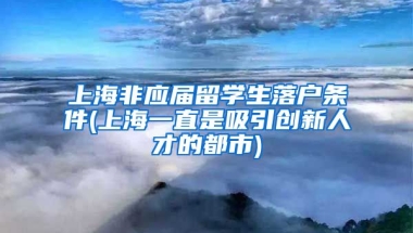 上海非应届留学生落户条件(上海一直是吸引创新人才的都市)