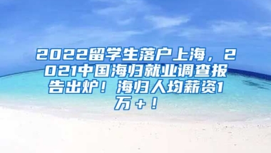 2022留学生落户上海，2021中国海归就业调查报告出炉！海归人均薪资1万＋！