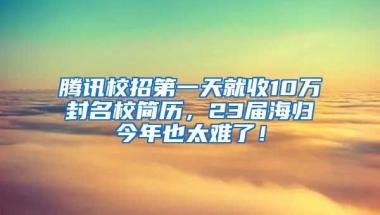 腾讯校招第一天就收10万封名校简历，23届海归今年也太难了！