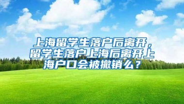 上海留学生落户后离开，留学生落户上海后离开上海户口会被撤销么？