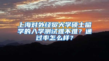 上海对外经贸大学硕士留学的入学测试难不难？通过率怎么样？