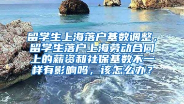 留学生上海落户基数调整，留学生落户上海劳动合同上的薪资和社保基数不一样有影响吗，该怎么办？