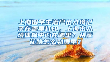 上海留学生落户出入境记录在哪里打印，上海出入境体检中心在哪里？从莲花路怎么到哪里？